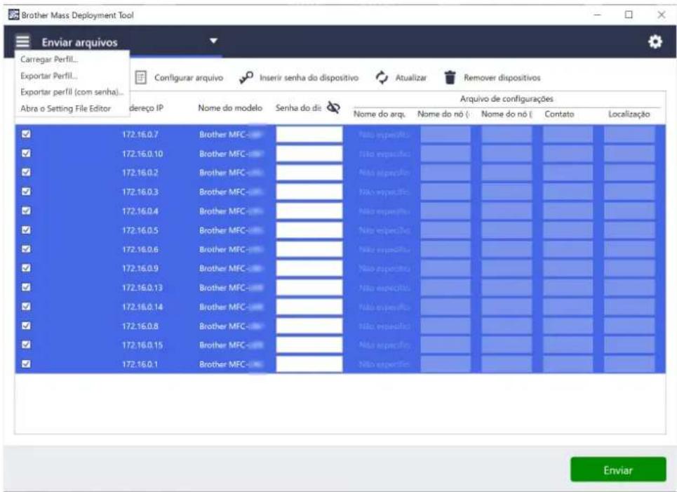 Brother Mass Deployment Tool Enviar arquivos Carregar Perfil... Exportar Perfil... Exportar perfil (com senha)... Abra o Setting File Editor dereço IP Nome do modelo Senha do dis Arquivo de configurações Nome do arq. Nome do nó { Nome do nó { Contato Localização 172.16.0.7 Brother MFC- Não especifica: 172.16.0.10 Brother MFC- Não especifica: 172.16.0.2 Brother MFC- Não especifica: 172.16.0.3 Brother MFC- Não especifica: 172.16.0.4 Brother MFC- Não especifica: 172.16.0.5 Brother MFC- Não especifica: 172.16.0.6 Brother MFC- Não especifica: 172.16.0.9 Brother MFC- Não especifica: 172.16.0.13 Brother MFC- Não especifica: 172.16.0.14 Brother MFC- Não especifica: 172.16.0.8 Brother MFC- Não especifica: 172.16.0.15 Brother MFC- Não especifica: 172.16.0.1 Enviar