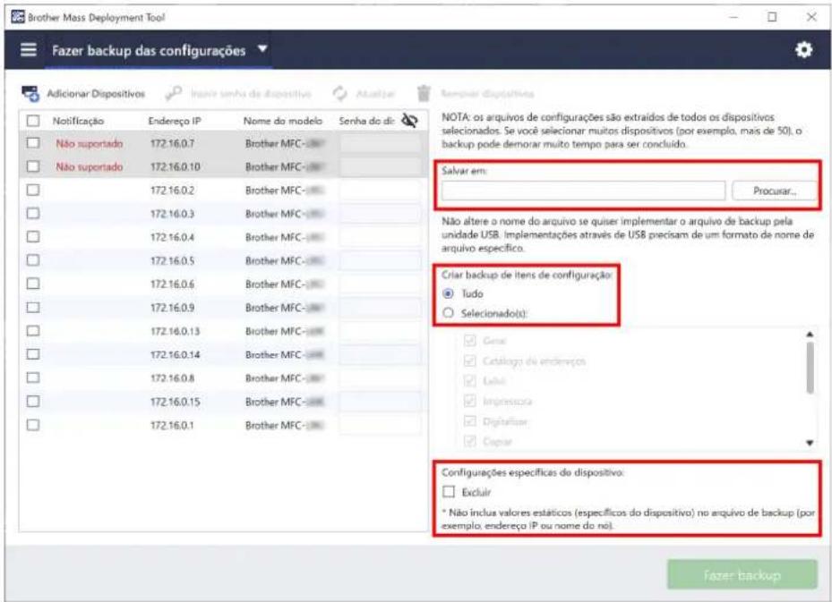 Brother Mass Deployment Tool Fazer backup das configurações Adicionar Dispositivos Notificação Endereço IP Nome do modelo Senha do dic Não suportado 172.16.0.7 Brother MFC- Não suportado 172.16.0.10 Brother MFC- 172.16.0.2 Brother MFC- 172.16.0.3 Brother MFC- 172.16.0.4 Brother MFC- 172.16.0.5 Brother MFC- 172.16.0.6 Brother MFC- 172.16.0.9 Brother MFC- 172.16.0.13 Brother MFC- 172.16.0.14 Brother MFC- 172.16.0.8 Brother MFC- 172.16.0.15 Brother MFC- 172.16.0.1 Brother MFC- NOTA: os arquivos de configurações são extraídos de todos os dispositivos selecionados. Se você selecionar muitos dispositivos (por exemplo, mas de 50), o backup pode demorar muito tempo para ser concluído. Salvar em: Procurar... Não altere o nome do arquivo se quiser implementar o arquivo de backup pela unidade USB. Implementações através de USB precisam de um formato da nome de arquivo específico. Criar backup de itens de configuração: Tudo Selecionado(s): Genu Catalogo de endireços Exel Impressora Digitalisar Copiar Configurações específicas do dispositivo: Excluir * Não inclusa valores estáticos (específicos do dispositivo) no arquivo de backup (por exemplo, endereço IP ou nome do no). Fazer backup