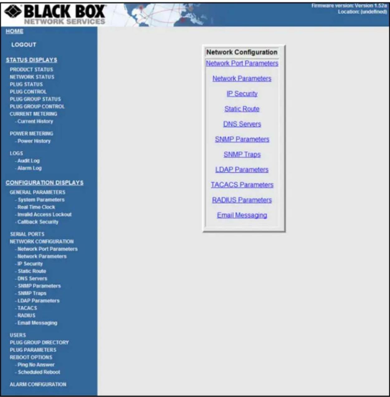 BLACK BOX NETWORK SERVICES Firmware version: Version 1.52a Location: (undefined) HOME LOGOUT STATUS DISPLAYS PRODUCT STATUS NETWORK STATUS PLUG STATUS PLUG CONTROL PLUG GROUP STATUS PLUG GROUP CONTROL CURRENT METERING - Current History POWER METERING - Power History LOGS - Audit Log - Alarm Log CONFIGURATION DISPLAYS GENERAL PARAMETERS - System Parameters - Real Time Clock - Invalid Access Lockout - Callback Security SERIAL PORTS NETWORK CONFIGURATION - Network Port Parameters - Network Parameters - IP Security - Static Route - DNS Servers - SNMP Parameters - SNMP Traps - LDAP Parameters - TACACS - RADIUS - Email Messaging USERS PLUG GROUP DIRECTORY PLUG PARAMETERS REBOOT OPTIONS - Ping No Answer - Scheduled Reboot ALARM CONFIGURATION Network Configuration Network Port Parameters Network Parameters IP Security Static Route DNS Servers SNMP Parameters SNMP Traps LDAP Parameters TACACS Parameters RADIUS Parameters Email Messaging
