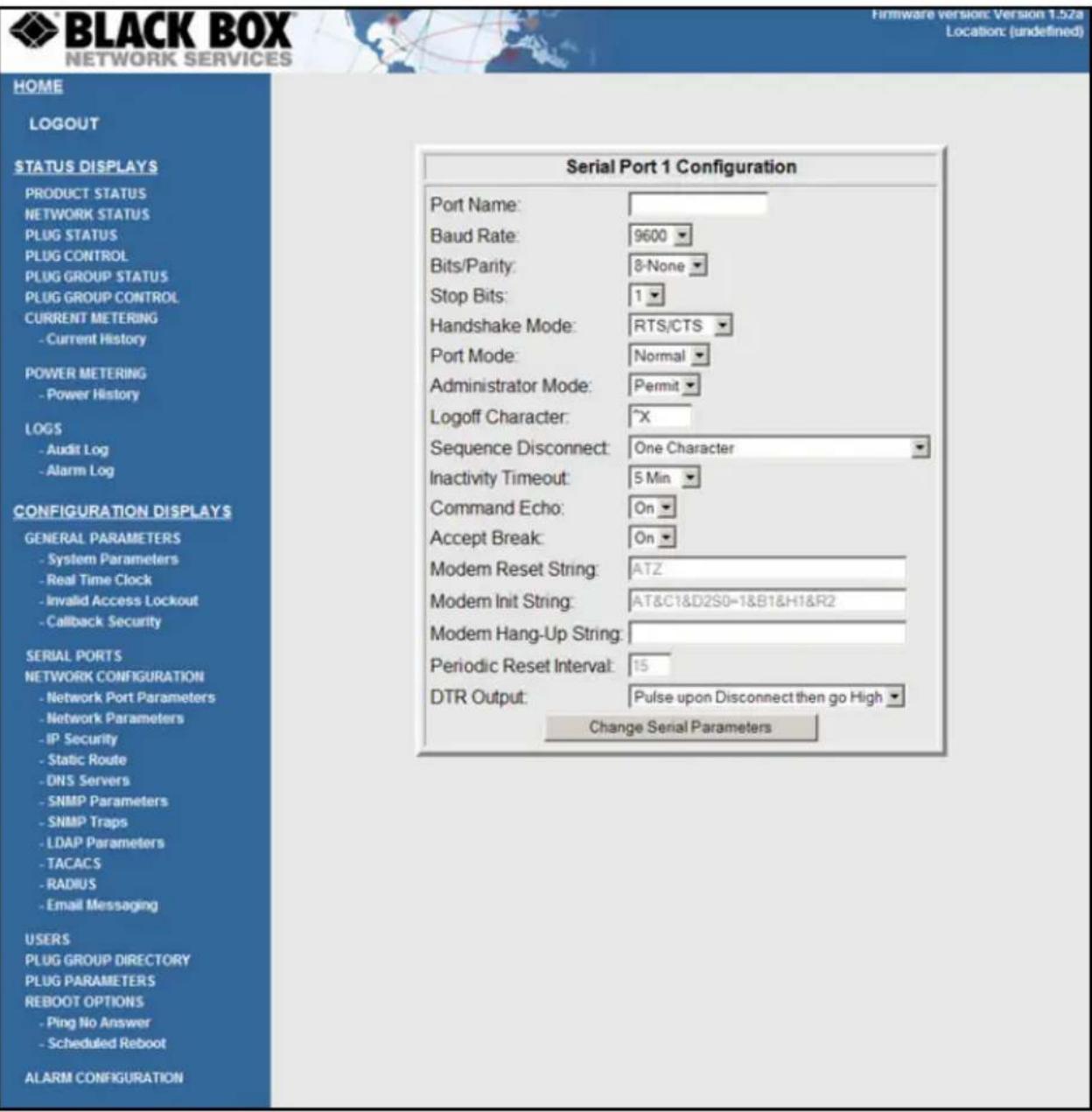 BLACK BOX NETWORK SERVICES Firmware version: Version 1.52a Location: (undefined) HOME LOGOUT STATUS DISPLAYS PRODUCT STATUS NETWORK STATUS PLUG STATUS PLUG CONTROL PLUG GROUP STATUS PLUG GROUP CONTROL CURRENT METERING - Current History POWER METERING - Power History LOGS - Audit Log - Alarm Log CONFIGURATION DISPLAYS GENERAL PARAMETERS - System Parameters - Real Time Clock - Invalid Access Lockout - Callback Security SERIAL PORTS NETWORK CONFIGURATION - Network Port Parameters - Network Parameters - IP Security - Static Route - DNS Servers - SNMP Parameters - SNMP Traps - LDAP Parameters - TACACS - RADIUS - Email Messaging USERS PLUG GROUP DIRECTORY PLUG PARAMETERS REBOOT OPTIONS - Ping No Answer - Scheduled Reboot ALARM CONFIGURATION Serial Port 1 Configuration Port Name: Baud Rate: 9600 Bits/Parity: 8-None Stop Bits: 1 Handshake Mode: RTS/CTS Port Mode: Normal Administrator Mode: Permit Logoff Character: "X" Sequence Disconnect: One Character Inactivity Timeout: 5 Min Command Echo: On Accept Break: On Modem Reset String: ATZ Modem Init String: AT&C1&D2S0=1&B1&H1&R2 Modem Hang-Up String: Periodic Reset Interval: 15 DTR Output: Pulse upon Disconnect then go High ▼ Change Serial Parameters