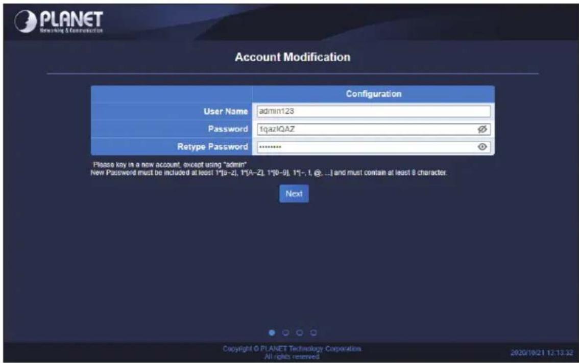 Account Modification Configuration User Name admin123 Password 1qazlQAZ Retype Password ******** Please key in a new account, except using "admin" New Password must be included at least 1*[a-z], 1*[A-z], 1*[b-9], 1[-, I, @, ...] and must contain at least 8 character. Next Copyright © PLANET Technolo…