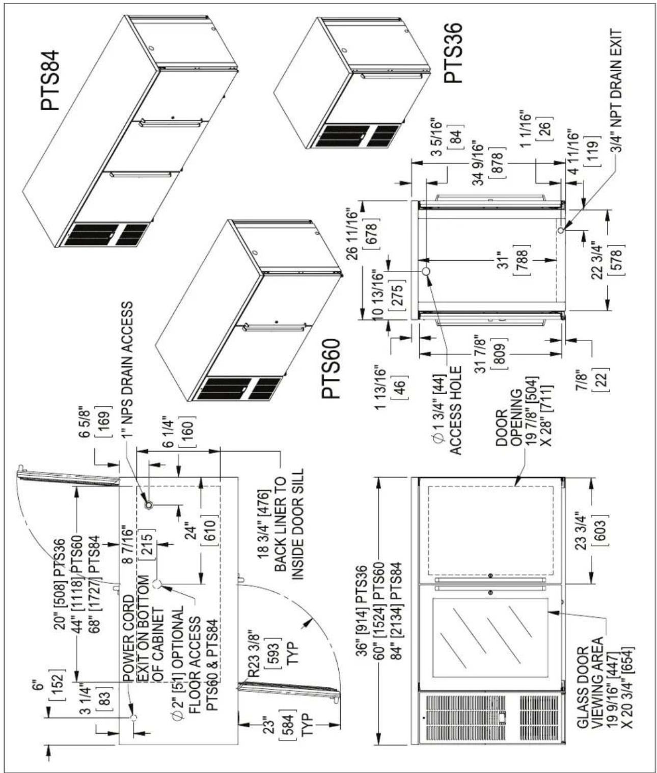 6" [152] 20" [508] PTS36 3 1/4" [83] 44" [1118] PTS60 68" [1727] PTS84 POWER CORD EXIT ON BOTTOM OF CABINET 8 7/16" 215 φ2" [51] OPTIONAL FLOOR ACCESS PTS60 & PTS84 24" [610] 6 5/8" [169] 1" NPS DRAIN ACCESS 6 1/4" [160] R23 3/8" [593] TYP 18 3/4" [476] BACK LINER TO INSIDE DOOR SILL 23" [584] TYP 36" [914] PTS36 60" [1524] PTS60 84" [2134] PTS84 GLASS DOOR VIEWING AREA 19 9/16" [447] X 20 3/4" [654] 23 3/4" [603] PTS84 PTS60 26 11/16" [678] 1 13/16" [46] 10 13/16" [275] φ1 3/4" [44] ACCESS HOLE DOOR OPENING 19 7/8" [504] X 28" [711] 31 7/8" [809] 31" [788] 7/8" [22] 3 5/16" [84] 34 9/16" [878] 1 1/16" [26] 22 3/4" [578] 4 11/16" [119] 3/4" NPT DRAIN EXIT PTS36