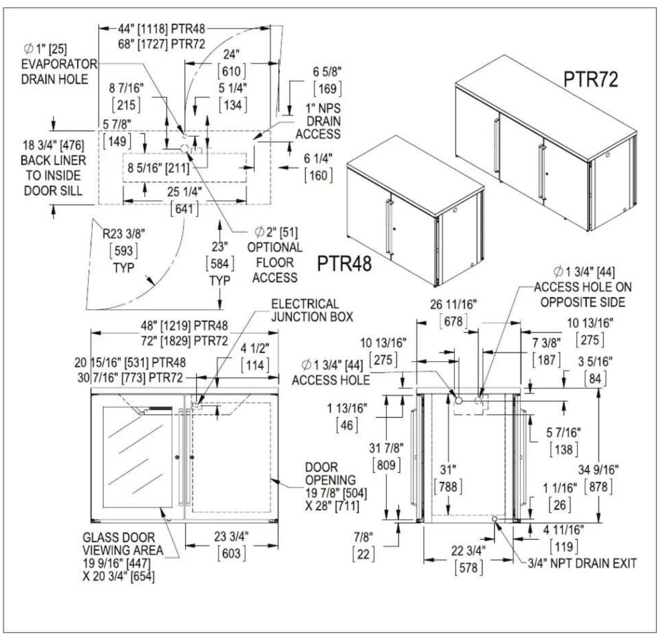 Φ1" [25] EVAPORATOR DRAIN HOLE 44" [1118] PTR48 68" [1727] PTR72 24" [610] 8 7/16" [215] 5 7/8" [149] 5 1/4" [134] 6 5/8" [169] 1" NPS DRAIN ACCESS 6 1/4" [160] 18 3/4" [476] BACK LINER TO INSIDE DOOR SILL 8 5/16" [211] 25 1/4" [641] R23 3/8" [593] TYP 23" [584] TYP Φ2" [51] OPTIONAL FLOOR ACCESS PTR48 Φ1 3/4" [44] ACCESS HOLE ON OPPOSITE SIDE ELECTRICAL JUNCTION BOX 48" [1219] PTR48 72" [1829] PTR72 4 1/2" [114] 20 15/16" [531] PTR48 30 7/16" [773] PTR72 Φ1 3/4" [44] ACCESS HOLE 1 13/16" [46] DOOR OPENING 19 7/8" [504] X 28" [711] 7/8" [22] 23 3/4" [603] GLASS DOOR VIEWING AREA 19 9/16" [447] X 20 3/4" [654] 26 11/16" [678] 31 7/8" [809] 31" [788] 34 9/16" [138] 5 7/16" [138] 1 1/16" [878] [26] 4 11/16" [119] 3/4" NPT DRAIN EXIT Φ1 3/4" [44]