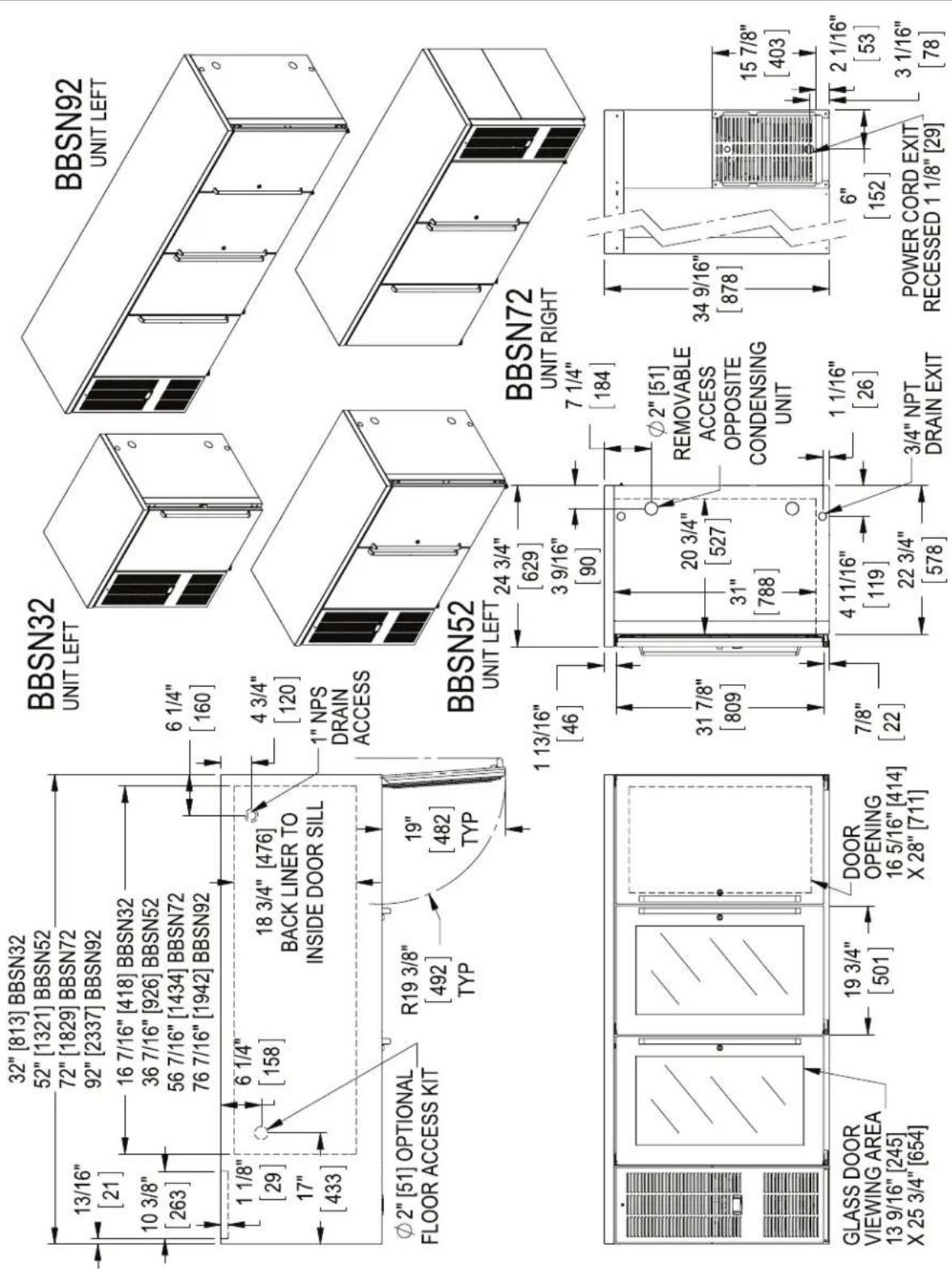 32" [813] BBSN32 52" [1321] BBSN52 72" [1829] BBSN72 92" [2337] BBSN92 16 7/16" [418] BBSN32 36 7/16" [926] BBSN52 56 7/16" [1434] BBSN72 76 7/16" [1942] BBSN92 1 1/8" [29] 10 3/8" [263] 6 1/4" [158] 18 3/4" [476] BACK LINER TO INSIDE DOOR SILL 1 NPS DRAIN ACCESS φ2" [51] OPTIONAL FLOOR ACCESS KIT R19 3/8" [492] TYP 19" [482] TYP BBSN32 UNIT LEFT 6 1/4" [160] 4 3/4" [120] BBSN92 UNIT LEFT BBSN52 UNIT LEFT 24 3/4" [629] 3 9/16" [90] BBSN72 UNIT RIGHT 7 1/4" [184] φ2" [51] REMOVABLE ACCESS OPPOSITE CONDENSING UNIT 31 7/8" [809] DOOR OPENING 16 5/16" [414] X 28" [711] 7/8" [22] 4 11/16" [119] 22 3/4" [578] 1 1/16" [26] 3/4" NPT DRAIN EXIT POWER CORD EXIT RECESSED 1 1/8" [29] GLASS DOOR VIEWING AREA 13 9/16" [245] X 25 3/4" [654] 19 3/4" [501]