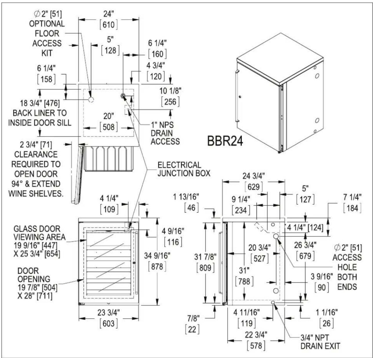 Ø2" [51] OPTIONAL FLOOR ACCESS KIT 6 1/4" [158] 18 3/4" [476] BACK LINER TO INSIDE DOOR SILL 2 3/4" [71] CLEARANCE REQUIRED TO OPEN DOOR 94° & EXTEND WINE SHELVES. GLASS DOOR VIEWING AREA 19 9/16" [447] X 25 3/4" [654] DOOR OPENING 19 7/8" [504] X 28" [711] 24" [610] 5" [128] 6 1/4" [160] 4 3/4" [120] 10 1/8" [256] 20" [508] 1" NPS DRAIN ACCESS ELECTRICAL JUNCTION BOX 24 3/4" [629] 9 1/4" [234] 5" [127] 7 1/4" [184] 31 7/8" [809] 4 9/16" [116] 34 9/16" [878] 4 1/4" [109] 23 3/4" [603] 20 3/4" [527] 31" [788] 3 9/16" [90] φ2" [51] ACCESS HOLE BOTH ENDS 7/8" [22] 4 11/16" [119] 22 3/4" [578] 1 1/16" [26] 3/4" NPT DRAIN EXIT BBR24