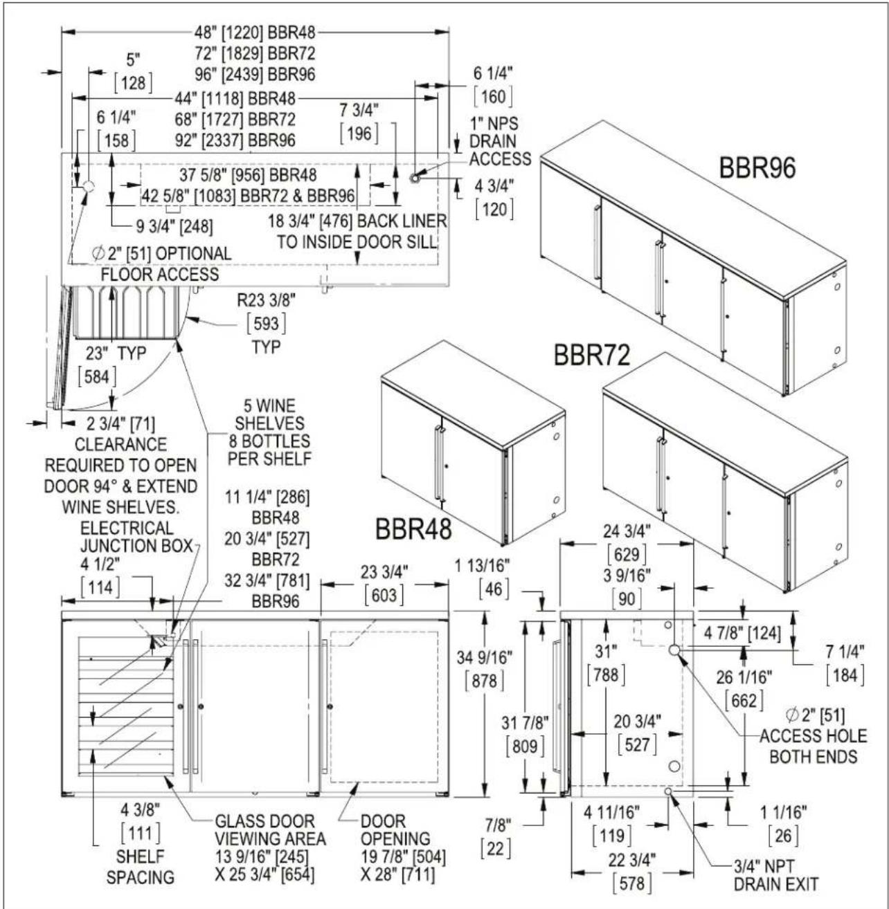 48" [1220] BBR48 5" 72" [1829] BBR72 [128] 96" [2439] BBR96 6 1/4" 44" [1118] BBR48 7 3/4" [158] 68" [1727] BBR72 196 92" [2337] BBR96 37 5/8" [956] BBR48 42 5/8" [1083] BBR72 & BBR96 9 3/4" [248] 18 3/4" [476] BACK LINER TO INSIDE DOOR SILL ∅2" [51] OPTIONAL FLOOR ACCESS R23 3/8" [593] TYP 23" TYP [584] 2 3/4" [71] CLEARANCE REQUIRED TO OPEN DOOR 94° & EXTEND WINE SHELVES. ELECTRICAL JUNCTION BOX 4 1/2" [114] 5 WINE SHELVES 8 BOTTLES PER SHELF 11 1/4" [286] BBR48 20 3/4" [527] BBR72 32 3/4" [781] BBR96 23 3/4" [603] 1 13/16" [46] BBR48 24 3/4" [629] 3 9/16" [90] 34 9/16" [878] 31 7/8" [809] 4 7/8" [124] 7 1/4" [184] 26 1/16" [662] ∅2" [51] ACCESS HOLE BOTH ENDS 4 3/8" [111] SHELF SPACING GLASS DOOR VIEWING AREA 13 9/16" [245] X 25 3/4" [654] DOOR OPENING 19 7/8" [504] X 28" [711] 7/8" [22] 4 11/16" [119] 22 3/4" [578] 1 1/16" [26] 3/4" NPT DRAIN EXIT BBR96 BBR72