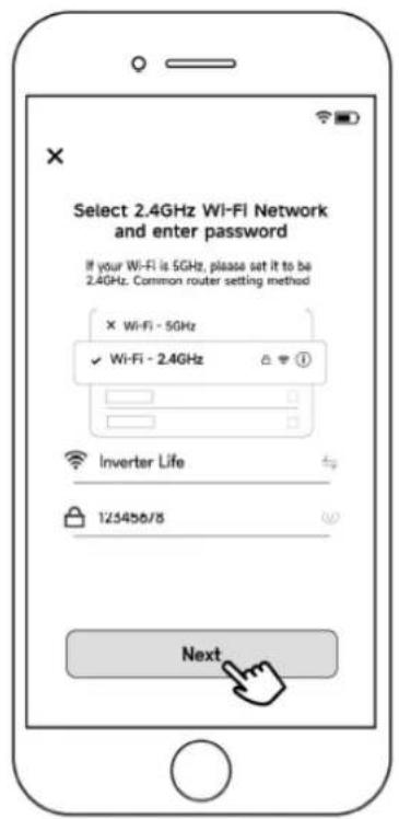 Select 2.4GHz Wi-Fi Network and enter password If your Wi-Fi is 5GHz, please set it to be 2.4GHz. Common router setting method × Wi-Fi - 5GHz ✓ Wi-Fi - 2.4GHz Inverter Life 123456/8 Next