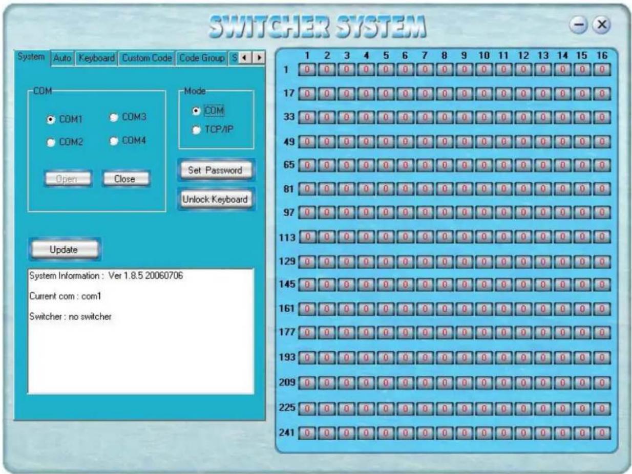 SWITCHER SYSTEM System Auto Keyboard Custom Code Code Group S COM COM1 COM3 COM2 COM4 Open Close Mode COM TCP/IP Set Password Unlock Keyboard Update System Information: Ver 1.8.5 20060706 Current com: com1 Switcher: no switcher 1 2 3 4 5 6 7 8 9 10 11 12 13 14 15 16 1 0 0 0 0 0 0 0 0 0 0 0 0 0 0 0 0 17 0 0 0 0 0 0 0 0 0 0 0 0 0 0 0 0 33 0 0 0 0 0 0 0 0 0 0 0 0 0 0 0 0 49 0 0 0 0 0 0 0 0 0 0 0 0 0 0 0 65 0 0 0 0 0 0 0 0 0 0 0 0 0 0 0 81 0 0 0 0 0 0 0 0 0 0 0 0 0 0 0 97 0 0 0 0 0 0 0 0 0 0 0 0 0 0 0 113 0 0 0 0 0 0 0 0 0 0 0 0 0 0 0 129 0 0 0 0 0 0 0 0 0 0 0 0 0 0 0 145 0 0 0 0 0 0 0 0 0 0 0 0 0 0 161 0 0 0 0 0 0 0 0 0 0 0 0 0 177 0 0 0 0 0 0 0 0 0 0 0 0, 193 225 241 System Information: Ver1.8.5.286676 Current com: com1