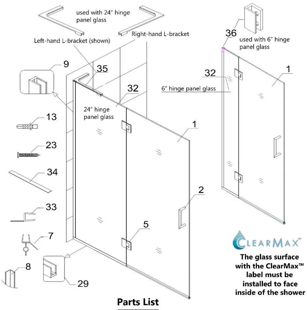 used with 24" hinge panel glass Left-hand L-bracket (shown) Right-hand L-bracket 35 9 32 36 used with 6" hinge panel glass 24" hinge panel glass 6" hinge panel glass 13 1 23 34 33 7 8 29 5 2 1 Parts List ClearMax™ The glass surface with the ClearMax™ label must be installed to face inside of the sho…