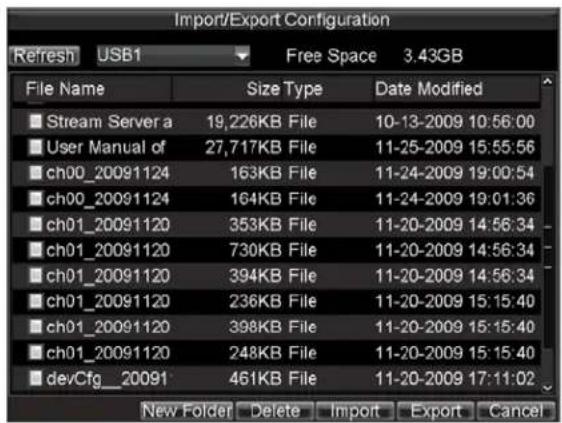 Import/Export Configuration Refresh USB1 Free Space 3.43GB File Name Size Type Date Modified Stream Server a 19,226KB File 10-13-2009 10:56:00 User Manual of 27,717KB File 11-25-2009 15:55:56 ch00_20091124 163KB File 11-24-2009 19:00:54 ch00_20091124 164KB File 11-24-2009 19:01:36 ch01_20091120 353KB File 11-20-2009 14:56:34 ch01_20091120 730KB File 11-20-2009 14:56:34 ch01_20091120 394KB File 11-20-2009 14:56:34 ch01_20091120 236KB File 11-20-2009 15:15:40 ch01_20091120 398KB File 11-20-2009 15:15:40 ch01_20091120 248KB File 11-20-2009 15:15:40 devCfg_20091 461KB File 11-20-2009 17:11:02 New Folder Delete Import Export Cancel