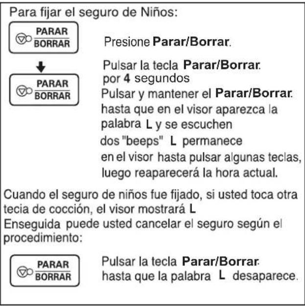 Para fijar el seguro de Niños: PARAR BORRAR ↓ PARAR BORRAR Presione Parar/Borrar. Pulsar la tecla Parar/Borrar. por 4 segundos Pulsar y mantener el Parar/Borrar. hasta que en el visor aparezca la palabra L y se escuchen dos "beeps" L permanece en el visor hasta pulsar algunas teclas, luego reaparecerá la hora actual. Cuando el seguro de niños fue fijado, si usted toca otra tecia de cocción, el visor mostrará L Enseguida puede usted cancelar el seguro según el procedimiento: PARAR BORRAR Pulsar la tecla Parar/Borrar. hasta que la palabra L desaparece.