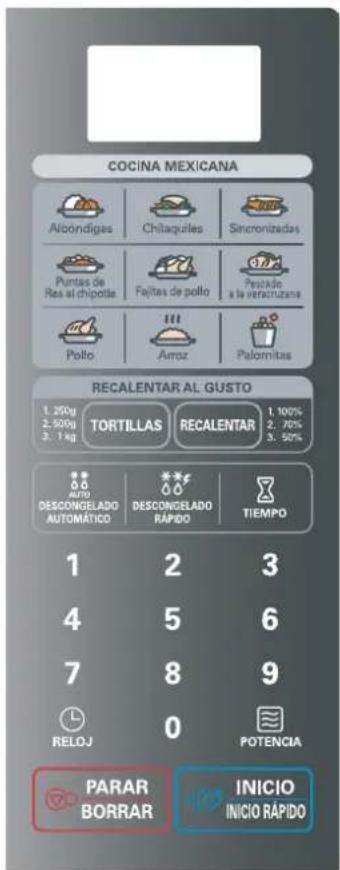 COCINA MEXICANA Alcondigas Chilaquiles Sinconizadas Puntas de Res al chipita Fejitas de pollo Pesado a la verachutana Pollo Arroz Palomitas RECALENTAR AL GUSTO 1. 250g 2. 500g 3. 1 kg TORTILLAS RECALENTAR 1. 100% 2. 70% 3. 50% AUTO DESCONGELADO AUTOMÁTICO DESCONGELADO RÁPIDO TIEMPO 1 2 3 4 5 6 7 8 9 RELOJ 0 POTENCIA PARAR BORRAR INICIO INICIO RÁPIDO