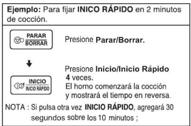 Ejemplo: Para fijar INICO RÁPIDO en 2 minutos de cocción. PARAR BORRAR Presione Parar/Borrar. ↓ INICIO INICIO RÁPIDO Presione Inicio/Inicio Rápido 4 veces. El horno comenzará la cocción y mostrará el tiempo en reversa. NOTA : Si pulsa otra vez INICIO RÁPIDO, agregará 30 segundos sobre los 10 minutos ;