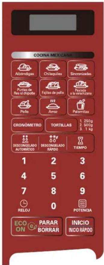 COCINA MEXICANA Abdódigas Chlaquiles Sincronizadas Puntas de Res al chipote Fajitas de pollo Pataco a la veractizana Pollo Arroz Palomitas CRONÓMETRO TORTILLAS 1. 250g 2. 500g 3. 1 kg DESCONGELADO AUTOMÁTICO DESCONGELADO RÁPIDO TIEMPO 1 2 3 4 5 6 7 8 9 RELOJ 0 POTENCIA ECO ON PARAR BORRAR INICIO INICIO RÁPIDO