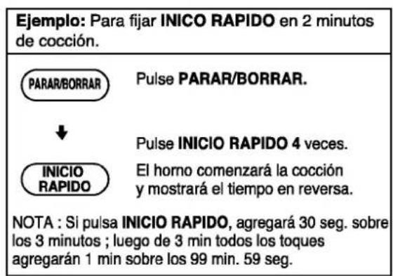 Ejemplo: Para fijar INICO RAPIDO en 2 minutos de cocción. PARAR/BORRAR ↓ INICIO RAPIDO Pulse PARAR/BORRAR. Pulse INICIO RAPIDO 4 veces. El horno comenzará la cocción y mostrará el tiempo en reversa. NOTA : Si pulsa INICIO RAPIDO, agregará 30 seg. sobre los 3 minutos ; luego de 3 min todos los toques agregarán 1 min sobre los 99 min. 59 seg.