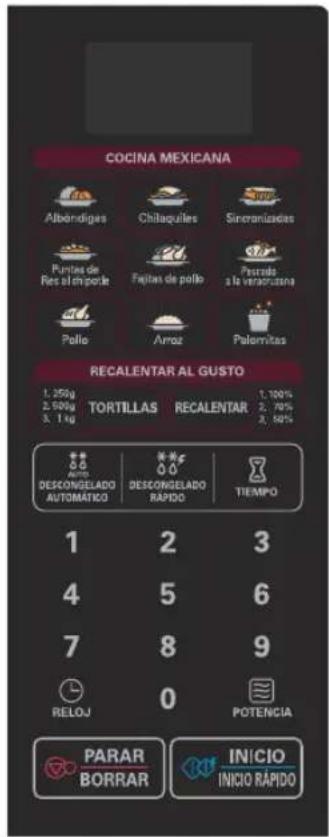 COCINA MEXICANA Albendigas Chilaquilles Sinoraniadas Pustes de Res al impede Fujitas de pollo Pastada a la veracuizana Pollo Arroz Palomitas RECALENTAR AL GUSTO 1. 250g 2. 500g 3. 1kg TORTILLAS RECALENTAR 1. 100% 2. 78% 3. 50% DESCONGELADO AUTOMÁTICO DESCONGELADO RAPIDO TIEMPO 1 2 3 4 5 6 7 8 9 RELOJ 0 POTENCIA PARAR BORRAR INICIO INICIO RAPIDO