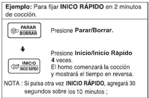 Ejemplo: Para fijar INICO RÁPIDO en 2 minutos de cocción. PARAR BORRAR Presione Parar/Borrar. ↓ INICIO INICIO RÁPIDO Presione Inicio/Inicio Rápido 4 veces. El horno comenzará la cocción y mostrará el tiempo en reversa. NOTA : Si pulsa otra vez INICIO RÁPIDO, agregará 30 segundos sobre los 10 minutos ;