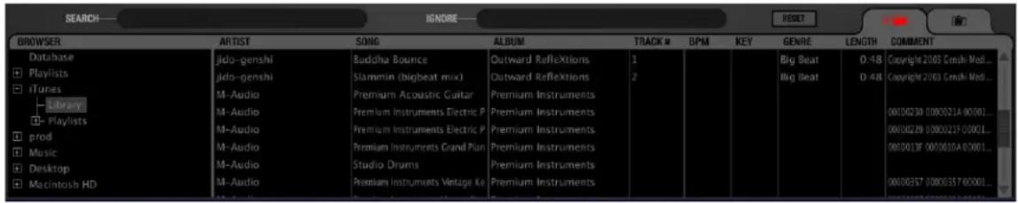 SEARCH—— BROWSER Database Playlists iTunes Library Playlists prod Music Desktop Macintosh HD ARTIST jido-genshi jido-genshi M-Audio M-Audio M-Audio M-Audio M-Audio M-Audio Buddha Bounce Slammin (bigbeat mix) Premium Acoustic Guitar Premium Instruments Electric P Premium Instruments Electric P Premium Instruments Grand Plan Studio Drums Premium Instruments Vintage Ke ALBUM Outward Reflections Outward Reflections Premium Instruments Premium Instruments Premium Instruments Premium Instruments Premium Instruments TRACK # BPM KEY GENRE LENGTH COMMENT 1 Big Beat 0-48 Copyright 2003 Genesh Medi... 2 Big Beat 0-48 Copyright 2003 Genesh Medi... 00100239 000021A 00001... 00100229 000021F 00001... 0010013F 0010010A 00001... 00100257 000035F 00001...
