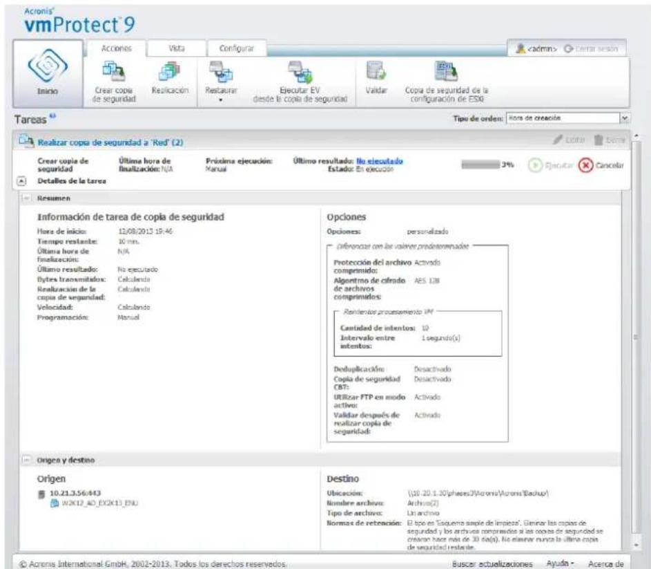Acronis vmProtect® 9 Inicio Creat copia de seguridad Realización Restaurar Ejecutar EV desde la copia de seguridad Validar Copia de seguridad de la configuración de ESR Tareas Tipo de orden: Hora de creación Realizar copia de seguridad a 'Red' (2) Creat copia de seguridad Última hora de finalización: N/A Próxima ejecución: Manual Último resultado: No ejecutado Estado: En ejecución 3% Ejecutar Cancelar Detalles de la tarea Resumen Información de tarea de copia de seguridad Hora de inicio: 12/08/2013 19:46 Tiempo restante: 10 min. Última hora de finalización: N/A Último resultado: No ejecutado Bytes transmitados: Calculando Realización de la copia de seguridad: Calculando Velocidad: Calculando Programación: Manual Opciones Opciones: personalizado Diferenciar con las valor preinterenadas Protección del archivo Activado comprimido: Algoritmo de cifrado AES 138 de archivos comprimidos: Remientos procesamiento VM Cantidad de intentos: 10 Intervalo entre intentos: 1 segundo(s) Doduplicación Desactivado Copia de seguridad Desactivado CBT: Utilizar FTP en modo activo Activado Validar después de realizar copia de seguridad: Activado Origen y destino Origen 10.21.3.56.443 W2X12_AO_EX2X13_ENU Destino Ubicación: (10.20.1.30/phases?)Acronis(Acronis'Backup') Nombre archivo: Archivo(2) Tipo de archivo: Lin archivo Normas de retención: El tipo en "Esquema simple de limpieza". Diminer las copias de seguidad y los archivos comprivados si las copias de seguridad se creación hacia mio de 30 da(a). No elaverar nunca la última copia de seguridad restante. Buscar actualizaciones Ayuto - Acerca de