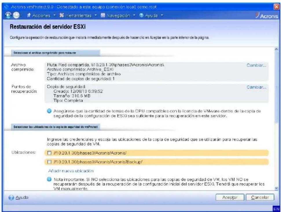 Restauración del servidor ESXi Configure la operación de restauración que iniciará inmediatamente después de hacer clic en Aceptar en la parte inferior de la página. Seleccionar el archivo comprimido para restaurer Archivo comprimido: Ruta: Red compartida; W10.20.1.30/phases3/Acronis/Acronis/ Archivo comprimido: Archive_ESXi Tipo: Archivos comprimidos de archivo Cantidad de copias de seguridad: 1 Puntos de recuperación: Copia de seguridad: Creado: 12/08/13 6:39:52 Tamaño: 310.6 MB Tipo: Completa Asegúrese que la cantidad de tomas de la CPU compatibles con la licencia de VMware dentro de la copia de seguridad de la configuración de ESXi sea suficiente para la recuperación en este servidor. Seleccionar las ubicaciones de la copia de seguridad de vmProtect Ingrese las credenciales y escoja las ubicaciones de la copia de seguridad que se utilizarán para recuperar las copias de seguridad de VM. Ublicaciones: W10.20.1.30/phases3/Acronis/Acronis/ W10.20.1.30/phases3/Acronis/Acronis/Backup/ Añadir nueva ubicación Nota importante. Si NO selecciona las ubicaciones para las copias de seguridad de VM, los VM NO se recuperarán después de la recuperación de la configuración inicial del servidor ESXi. Tendrá que recuperar los VM manualmente. Ayuda Aceptar Cancelar EN