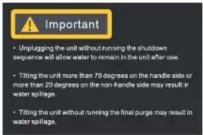 Important • Unplugging the unit without running the shutdown sequence will allow water to remain in the unit after use. • Tilling the unit more than 70 degrees on the handle side or more than 20 degrees on the non-handle side may result in water spillage. • Tilling the unit without running the final…