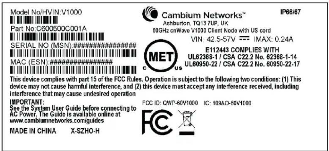 Model No/HVIN:V1000 Part No:C600500C001A SERIAL NO (MSN)########## MAC (ESN)########## This device complies with part 15 of the FCC Rules. Operation is subject to the following two conditions: (1) This device may not cause harmful interference, and (2) this device must accept any interference received, including interference that may cause undesired operation IMPORTANT: See the System User Guide before connecting to AC Power. The Guide is available online at www.cambiumnetworks.com/guides MADE IN CHINA X-SZHO-H Cambium Networks™ Ashburton, TQ13 7UP, UK 60GHz cnWave V1000 Client Node with US cord VIN: 42.5-57V --- IMAX: 0.24A E112443 COMPLIES WITH UL62368-1 / CSA C22.2 No. 62368-1-14 UL60950-22 / CSA C22.2 No. 60950-22-17 FCC ID: QWP-60V1000 IC: 109AO-60V1000 FCC