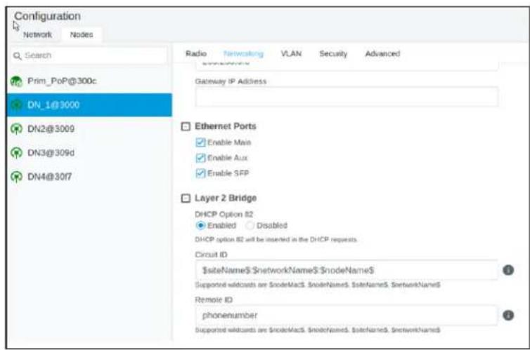 Configuration Network Nodes Search Prim_PoP@300c DN_1@3000 DN2@3009 DN3@309d DN4@3017 Radio Networking VLAN Security Advanced Gateway IP Address Ethernet Ports Enable Main Enable Aux Enable SFP Layer 2 Bridge DHCP Option 82 Enabled Disabled DHCP option 82 will be inserted in the DHCP requests. Circuit ID siteName networkName nodeName Supported voidsants are SnodeMacS SnodeNameS StateNameS NetworkNameS Remote ID phonenumber Supported voidsants are SnodeMacS SnodeNameS StateNameS NetworkNameS