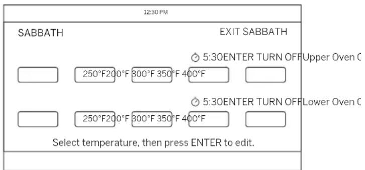 12:30 PM SABBATH EXIT SABBATH 5:30ENTER TURN OFF Upper Oven C 250°F200°F 800°F 350°F 400°F 5:30ENTER TURN OFF Lower Oven C 250°F200°F 800°F 350°F 400°F Select temperature, then press ENTER to edit.