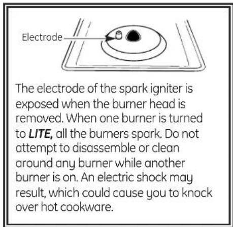 Electrode The electrode of the spark igniter is exposed when the burner head is removed. When one burner is turned to LITE, all the burners spark. Do not attempt to disassemble or clean around any burner while another burner is on. An electric shock may result, which could cause you to knock over hot cookware.