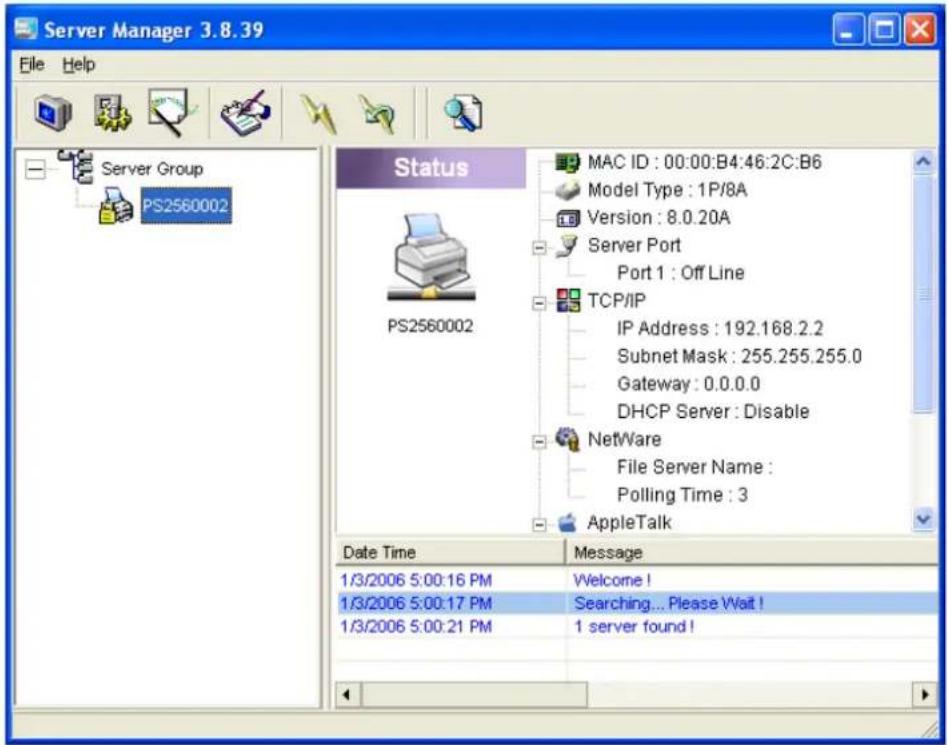Server Manager 3.8.39 File Help Server Group PS2560002 Status MAC ID : 00:00:B4:46:2C:B6 Model Type : 1P/8A Version : 8.0.20A Server Port Port 1 : Off Line TCP/IP IP Address : 192.168.2.2 Subnet Mask : 255.255.255.0 Gateway : 0.0.0.0 DHCP Server : Disable NetWare File Server Name : Polling Time : 3 AppleTalk Date Time Message 1/3/2006 5:00:16 PM Welcome ! 1/3/2006 5:00:17 PM Searching... Please Wait ! 1/3/2006 5:00:21 PM 1 server found !