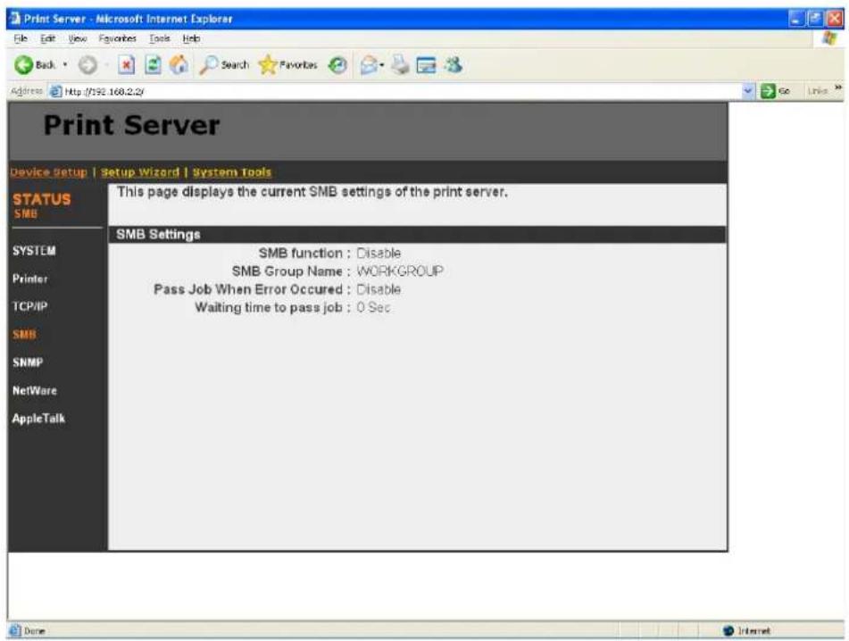 Print Server Device Setup | Setup Wizard | System Tools STATUS SMB SYSTEM Printer TCP/IP SMB SNMP NetWare AppleTalk This page displays the current SMB settings of the print server. SMB Settings SMB function : Disable SMB Group Name : WORKGROUP Pass Job When Error Occurred : Disable Waiting time to pass job : 0 Sec