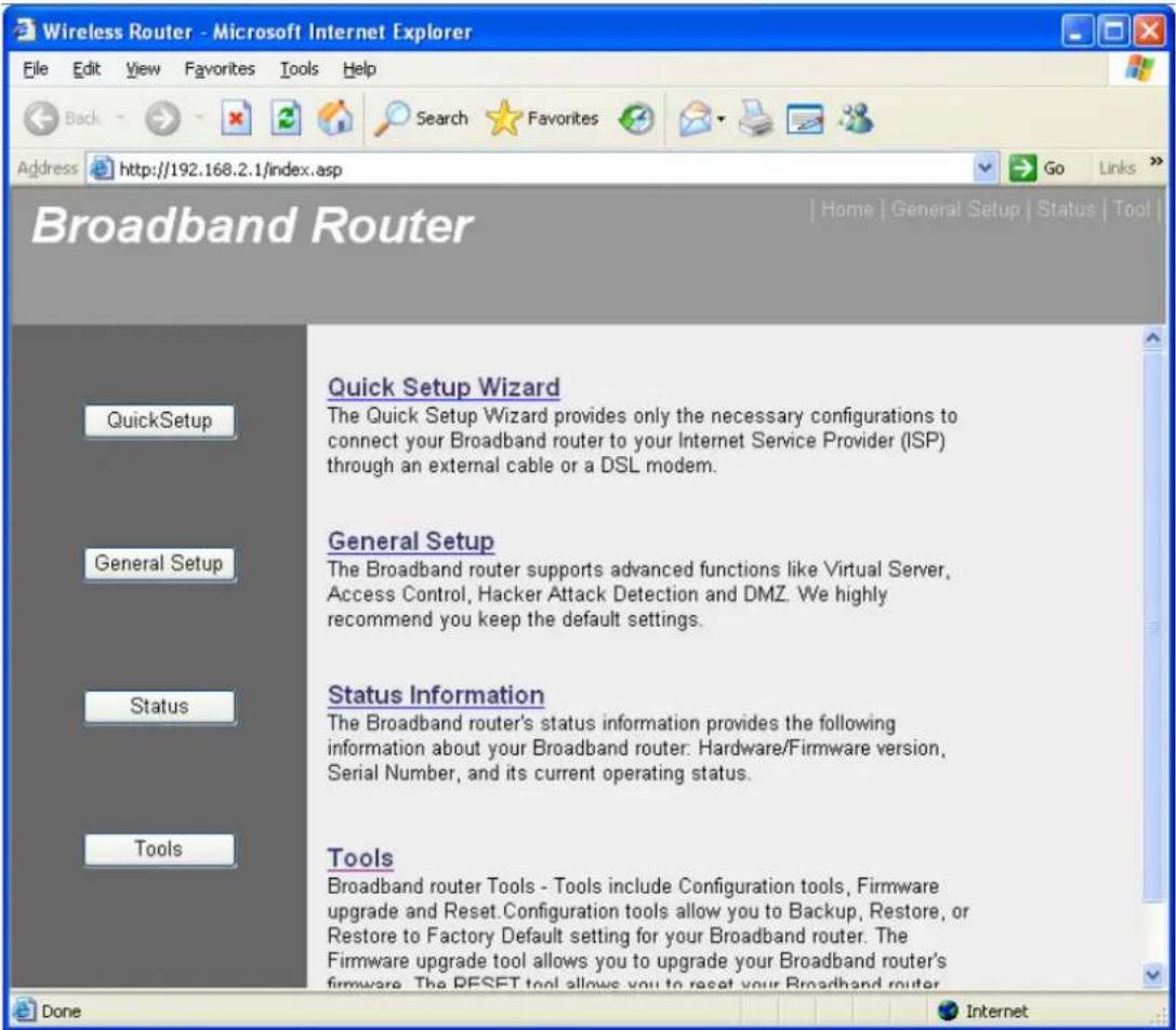 Wireless Router - Microsoft Internet Explorer File Edit View Favorites Tools Help Back Search Favorites Address http://192.168.2.1/index.asp Go Links Broadband Router Home | General Setup | Status | Tool | Quick Setup Wizard The Quick Setup Wizard provides only the necessary configurations to connect your Broadband router to your Internet Service Provider (ISP) through an external cable or a DSL modem. General Setup The Broadband router supports advanced functions like Virtual Server, Access Control, Hacker Attack Detection and DMZ. We highly recommend you keep the default settings. Status Information The Broadband router's status information provides the following information about your Broadband router: Hardware/Firmware version, Serial Number, and its current operating status. Tools Broadband router Tools - Tools include Configuration tools, Firmware upgrade and Reset. Configuration tools allow you to Backup, Restore, or Restore to Factory Default setting for your Broadband router. The Firmware upgrade tool allows you to upgrade your Broadband router's firmware. The RESET tool allows you to reset your Broadband router. Done Internet