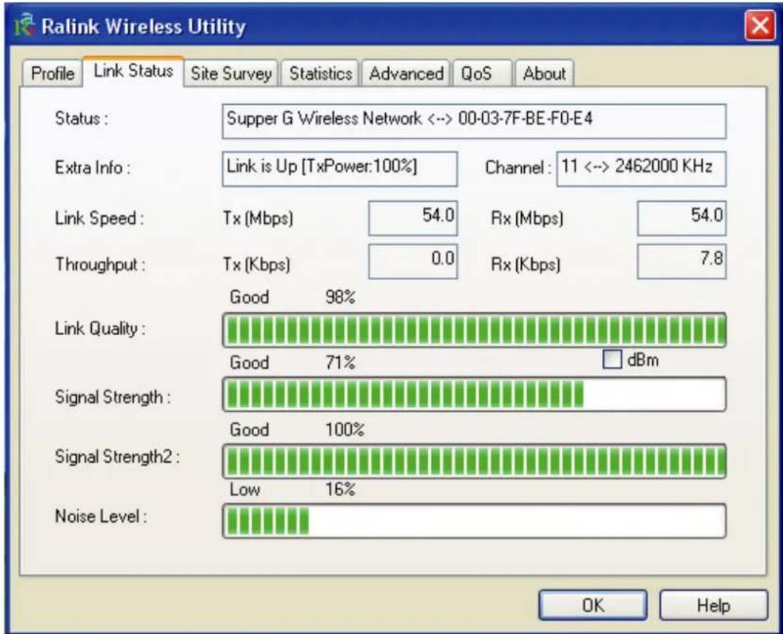 Ralink Wireless Utility Profile Link Status Site Survey Statistics Advanced QoS About Status: Supper G Wireless Network <-> 00-03-7F-BE-F0-E4 Extra Info: Link is Up [TxPower:100%] Channel: 11 <-> 2462000 KHz Link Speed: Tx (Mbps) 54.0 Rx (Mbps) 54.0 Throughput: Tx (Kbps) 0.0 Rx (Kbps) 7.8 Link Quality: Good 98% Good 71% dBm Signal Strength: Good 100% Signal Strength2: Low 16% Noise Level: OK Help