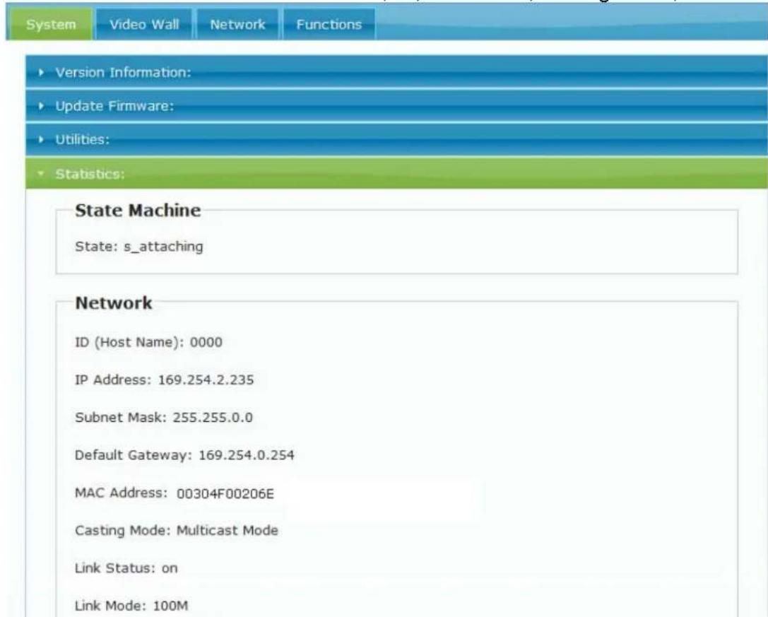 System Video Wall Network Functions ► Version Information: ► Update Firmware: ► Utilities: ► Statistics: State Machine State: s_attaching Network ID (Host Name): 0000 IP Address: 169.254.2.235 Subnet Mask: 255.255.0.0 Default Gateway: 169.254.0.254 MAC Address: 00304F00206E Casting Mode: Multicast M…