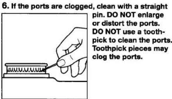 6. If the ports are clogged, clean with a straight pin. DO NOT enlarge or distort the ports. DO NOT use a tooth-pick to clean the ports. Toothpick pieces may clog the ports.