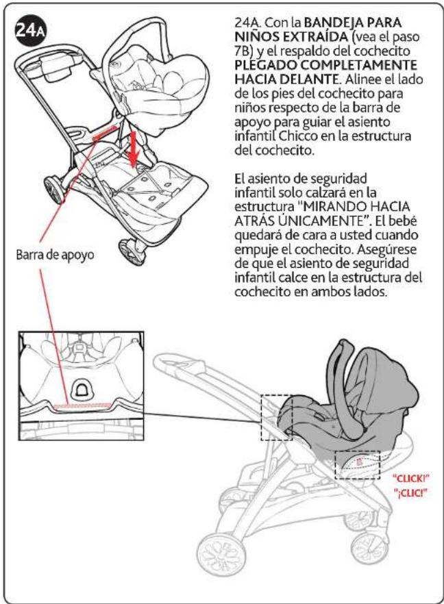 24A Barra de apoyo 24A. Con la BANDEJA PARA NIÑOS EXTRAÍDA (vea el paso 7B) y el respaldo del cochecito PLEGADO COMPLETAMENTE HACIA DELANTE. Alinee el lado de los pies del cochecito para niños respecto de la barrá de apoyo para guiar el asiento infantil Chicco en la estructura del cochecito. El asiento de seguridad infantil solo calzará en la estructura "MIRANDO HACIA ATRAS UNICAMENTE". El bebé quedará de cara a usted cuando empuje el cochecito. Asegúrese de que el asiento de seguridad infantil calce en la estructura del cochecito en ambos lados. "CLICK!" ";CLICI"