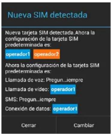 Nueva SIM detectada Nueva tarjeta SIM detectada. Ahora la configuración de la tarjeta SIM predeterminada es: operador1 operador2 Ahora la configuración de la tarjeta SIM predeterminada es: Llamada de voz: Pregun...iempre Llamada de vídeo: operador1 SMS: Pregun...iempre Conexión de datos: operador1 Cerrar Cambiar