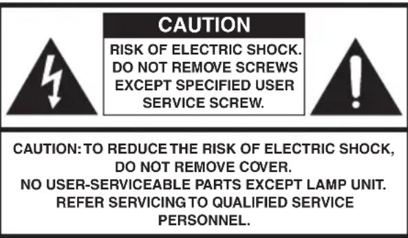 CAUTION RISK OF ELECTRIC SHOCK. DO NOT REMOVE SCREWS EXCEPT SPECIFIED USER SERVICE SCREW. CAUTION: TO REDUCE THE RISK OF ELECTRIC SHOCK, DO NOT REMOVE COVER. NO USER-SERVICEABLE PARTS EXCEPT LAMP UNIT. REFER SERVICING TO QUALIFIED SERVICE PERSONNEL.