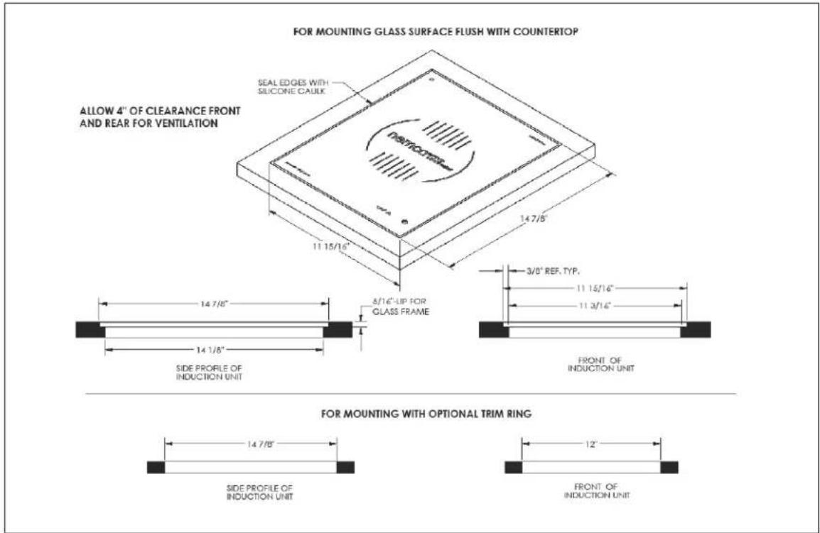 FOR MOUNTING GLASS SURFACE FLUSH WITH COUNTERTOP ALLOW 4" OF CLEARANCE FRONT AND REAR FOR VENTILATION SEAL EDGES WITH SILICONE CAULK 11 15/16" 14 7/8" 5/16"-UP FOR GLASS FRAME 3/0" REF. TYP. 11 15/16" 11 3/16" FRONT OF INDUCTION UNIT SIDE PROFILE OF INDUCTION UNIT FOR MOUNTING WITH OPTIONAL TRIM RING 14 7/8" SIDE PROFILE OF INDUCTION UNIT 12" FRONT OF INDUCTION UNIT
