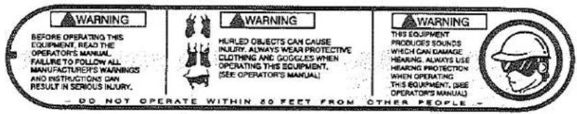 WARNING BEFORE OPERATING THIS EQUIPMENT, READ THE OPERATOR'S MANUAL. FAILURE TO FOLLOW ALL MANUFACTURE'S WARNINGS AND INSTRUCTIONS CAN RESULT IN SERIOUS INJURY. WARNING HURLED OBJECTS CAN CAUSE INJURY. ALWAYS WEAR PROTECTIVE CLOTHING AND GOOGLES WHEN OPERATING THIS EQUIPMENT, (SEE OPERATORS' MANUAL). WARNING THIS EQUIPMENT PRODUCE'S SOUNDS WHICH CAN DAMAGE HEARING. ALWAYS USE HEARING PROTECTION WHICH OPERATING THIS EQUIPMENT. (SEE OPERATORS' MANUAL). — DO NOT OPERATE WITHIN 50 FEET FROM OTHER PEOPLE —