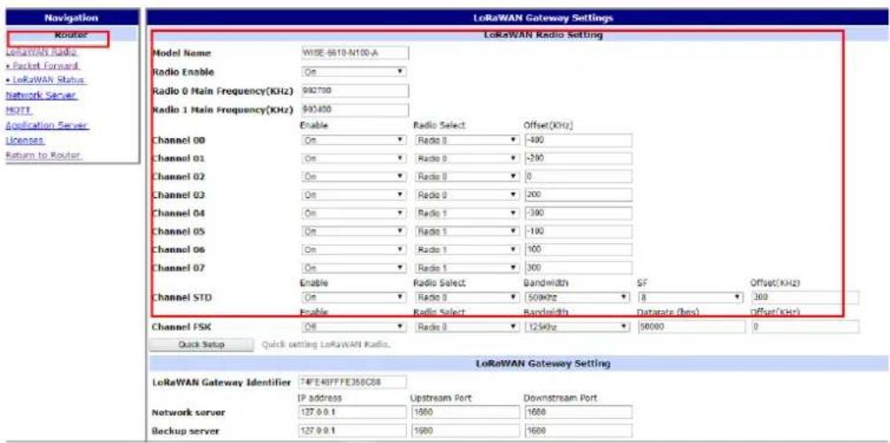 Navigation Router LoRaWAN Radio Packet Forward LoRaWAN Status Network Server MOTI Application Server Licenses Return to Router LoRaWAN Gateway Settings LoRaWAN Radio Setting Model Name WISE-6610-N100-A Radio Enable On Radio 0 Main Frequency(KHz) 982700 Radio 1 Main Frequency(KHz) 993400 Enable Radio Select Offset(KHz) Channel 00 On Radio 0 -400 Channel 01 On Radio 0 -290 Channel 02 On Radio 0 0 Channel 03 On Radio 0 200 Channel 04 On Radio 1 -390 Channel 05 On Radio 1 -190 Channel 06 On Radio 1 100 Channel 07 On Radio 1 300 Enable Radio Select Bandwidth SF Offset(KHz) Channel STD On Radio 0 500kHz 8 300 Enable Radio Select Bandwidth Database (Reis) Offset(KHz) Channel FSK Off 110 Radio 125kHz 90000 0 Quick Setup Quick setting LoRaWAN Radio. LoRaWAN Gateway Setting LoRaWAN Gateway Identifier T4FE40PFE350C58 IP address Upstream Port Downstream Port Network server 127.9.9.1 1600 1680 Backup server 127.9.9.1 1600 1680