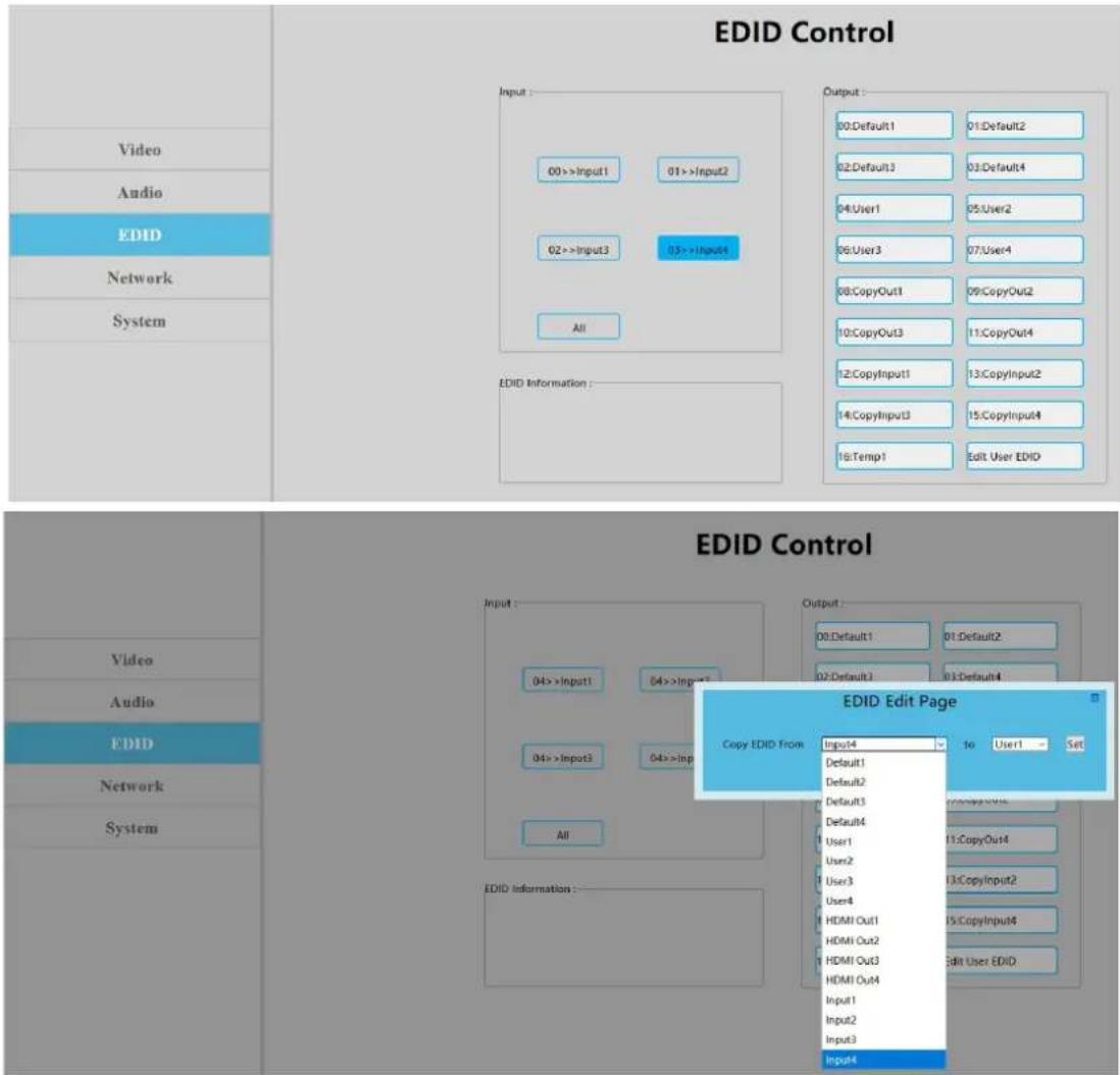 EDID Control Input: 00 >> Input1 01 >> Input2 02 >> Input3 03 >> Input4 All EDID Information : Output: 00.Default1 01.Default2 02.Default3 03.Default4 04:User1 05:User2 06:User3 07:User4 08:CopyOut1 09:CopyOut2 10:CopyOut3 11:CopyOut4 12:CopyInput1 13:CopyInput2 14:CopyInput3 15:CopyInput4 16:Temp1 Edit User EDID EDID Control Video Audio EDID Network System EDID Information : Output: 00.Default1 01.Default2 02.Default3 03.Default4 EDID Edit Page Copy EDID From: Input4 to User1 = Set Default1 Default2 Default3 Default4 User1 User2 User3 User4 HDMI Out1 HDMI Out2 HDMI Out3 HDMI Out4 Edit User EDID Input1 Input2 Input3 Input4