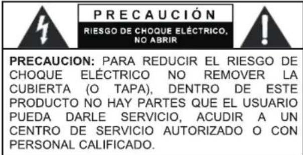 PRECAUCIÓN RIESGO DE CHOQUE ELÉCTRICO, NO ABRIR PRECAUCION: PARA REDUCIR EL RIESGO DE CHOQUE ELÉCTRICO NO REMOVER LA CUBIERTA (O TAPA), DENTRO DE ESTE PRODUCTO NO HAY PARTES QUE EL USUARIO PUEDA DARLE SERVICIO, ACUDIR A UN CENTRO DE SERVICIO AUTORIZADO O CON PERSONAL CALIFICADO.