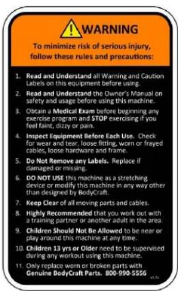 WARNING To minimize risk of serious injury, follow these rules and precautions: 1. Read and Understand all Warning and Caution Labels on this equipment before using. 2. Read and Understand the Owner's Manual on safety and usage before using this machine. 3. Obtain a Medical Exam before beginning any exercise program and STOP exercising if you feel faint, dizzy or pain. 4. Inspect Equipment Before Each Use. Check for wear and tear, loose fitting, worn or frayed cables, loose hardware and frame. 5. Do Not Remove any Labels. Replace if damaged or missing. 6. DO NOT USE this machine as a stretching device or modify this machine in any way other than designed by BodyCraft. 7. Keep Clear of all moving parts and cables. 8. Highly Recommended that you work out with a training partner or another adult in the area. 9. Children Should Not Be Allowed to be near or play around this machine at any time. 10. Children 13 yrs or Older need to be supervised during any workout using this machine. 11. Only replace worn or broken parts with Genuine BodyCraft Parts. 800-990-5556