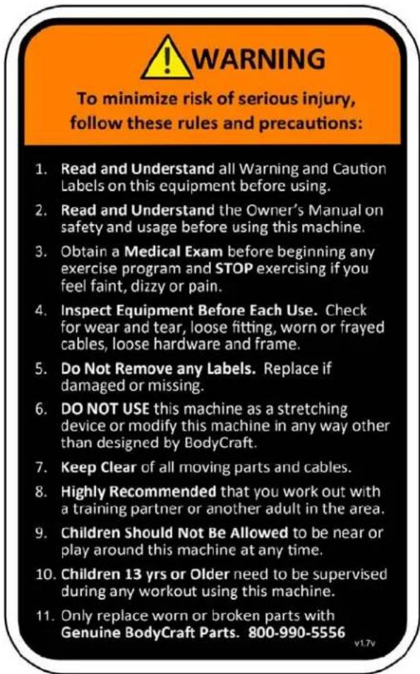 WARNING To minimize risk of serious injury, follow these rules and precautions: 1. Read and Understand all Warning and Caution Labels on this equipment before using. 2. Read and Understand the Owner's Manual on safety and usage before using this machine. 3. Obtain a Medical Exam before beginning any exercise program and STOP exercising if you feel faint, dizzy or pain. 4. Inspect Equipment Before Each Use. Check for wear and tear, loose fitting, worn or frayed cables, loose hardware and frame. 5. Do Not Remove any Labels. Replace if damaged or missing. 6. DO NOT USE this machine as a stretching device or modify this machine in any way other than designed by BodyCraft. 7. Keep Clear of all moving parts and cables. 8. Highly Recommended that you work out with a training partner or another adult in the area. 9. Children Should Not Be Allowed to be near or play around this machine at any time. 10. Children 13 yrs or Older need to be supervised during any workout using this machine. 11. Only replace worn or broken parts with Genuine BodyCraft Parts. 800-990-5556 v1.7v
