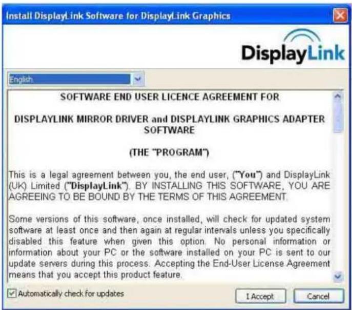 Install DisplayLink Software for DisplayLink Graphics English SOFTWARE END USER LICENCE AGREEMENT FOR DISPLAYLINK MIRROR DRIVER and DISPLAYLINK GRAPHICS ADAPTER SOFTWARE (THE "PROGRAM") This is a legal agreement between you, the end user, ("You") and DisplayLink (UK) Limited ("DisplayLink"). BY INSTALLING THIS SOFTWARE, YOU ARE AGREEING TO BE BOUND BY THE TERMS OF THIS AGREEMENT. Some versions of this software, once installed, will check for updated system software at least once and then again at regular intervals unless you specifically disabled this feature when given this option. No personal information or information about your PC or the software installed on your PC is sent to our update servers during this process. Accepting the End-User License Agreement means that you accept this product feature. ✓ Automatically check for updates I Accept Cancel