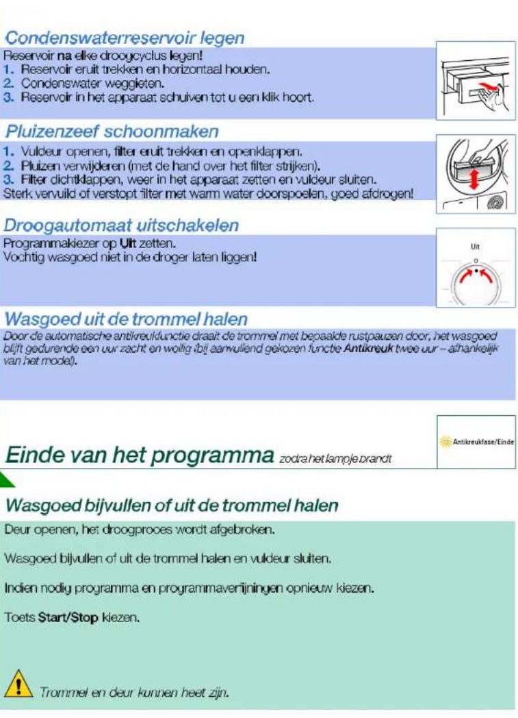 Condenswaterreservoir legen Reservoir na elke droogcyclus legen! 1. Reservoir eruit trekken en horizontaal houden. 2. Condenswater weggieten. 3. Reservoir in het apparaat schuiven tot u een klik hoort. Pluizenzeef schoonmaken 1. Vuldeur openen, filter eruit trekken en openkappen. 2. Pluizen verwijderen (met de hand over het filter strijken). 3. Filter dichtkappen, weer in het apparaat zetten en vuldeur sluiten. Sterk vervuild of verstopt filter met warm water doorspoelen, goed afdrogen! Droogautomaat uitschakelen Programmakiezer op Uit zetten. Vochtig wasgoed niet in de droger laten liggen! Wasgoed uit de trommel halen Door de automatische antikreukfunctie draait de trommel met bepaalde rustpauzen door, het wasgoed blijft gedurende een uur zacht en wollig bij aanvullend gekozen functie Antikreuk twee uur – afhankelijk van het model! Einde van het programma zodra het lample brandt Wasgoed bijvullen of uit de trommel halen Deur openen, het droogproces wordt afgebroken. Wasgoed bijvullen of uit de trommel halen en vuldeur sluiten. Indien nodig programma en programmaverijningen opnieuw kiezen. Toets Start/Stop kiezen. Trommel en deur kunnen heet zijn.
