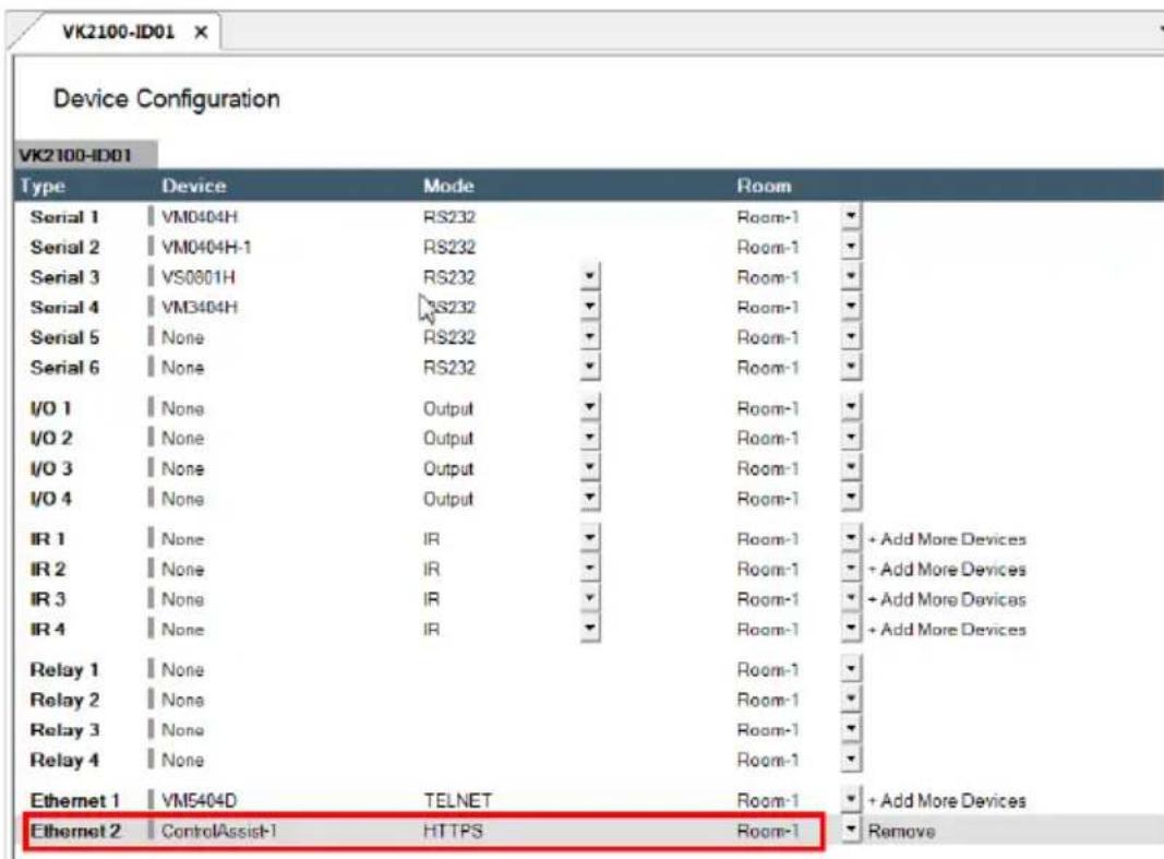 VK2100-ID01 Device Configuration VK2100-ID01 Type Device Mode Room Serial 1 VM0404H RS232 Room-1 Serial 2 VM0404H-1 RS232 Room-1 Serial 3 VS0801H RS232 Room-1 Serial 4 VM3404H RS232 Room-1 Serial 5 None RS232 Room-1 Serial 6 None RS232 Room-1 I/O 1 None Output Room-1 I/O 2 None Output Room-1 I/O 3 None Output Room-1 I/O 4 None Output Room-1 IR 1 None IR Room-1 + Add More Devices IR 2 None IR Room-1 + Add More Devices IR 3 None IR Room-1 + Add More Devices IR 4 None IR Room-1 + Add More Devices Relay 1 None Room-1 Relay 2 None Room-1 Relay 3 None Room-1 Relay 4 None Room-1 Ethernet 1 VM5404D TELNET Room-1 + Add More Devices Ethernet 2 ControlAssist-1 HTTPS Room-1 Remove