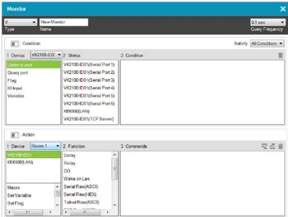 Monitor If New Monitor 0.1 sec Type Name Query Frequency Condition Satisfy All Conditions 1 Device VK2100-ID0* 2 Status 3 Condition Listen to port Query port Flag IO Input Variable VK2100-ID01(Serial Port 1) VK2100-ID01(Serial Port 2) VK2100-ID01(Serial Port 3) VK2100-ID01(Serial Port 4) VK2100-ID01(Serial Port 5) VK2100-ID01(Serial Port 6) KE6900(LAN) VK2100-ID01(TCP Server) Action 1 Device Room-1 2 Function 3 Commands VK2100-ID01 KE6900(LAN) Macro Set Variable Set Flag Delay Relay DO Wake on Lan Serial Raw(ASCII) Serial Raw(HEX) Telnet Raw(ASCII)