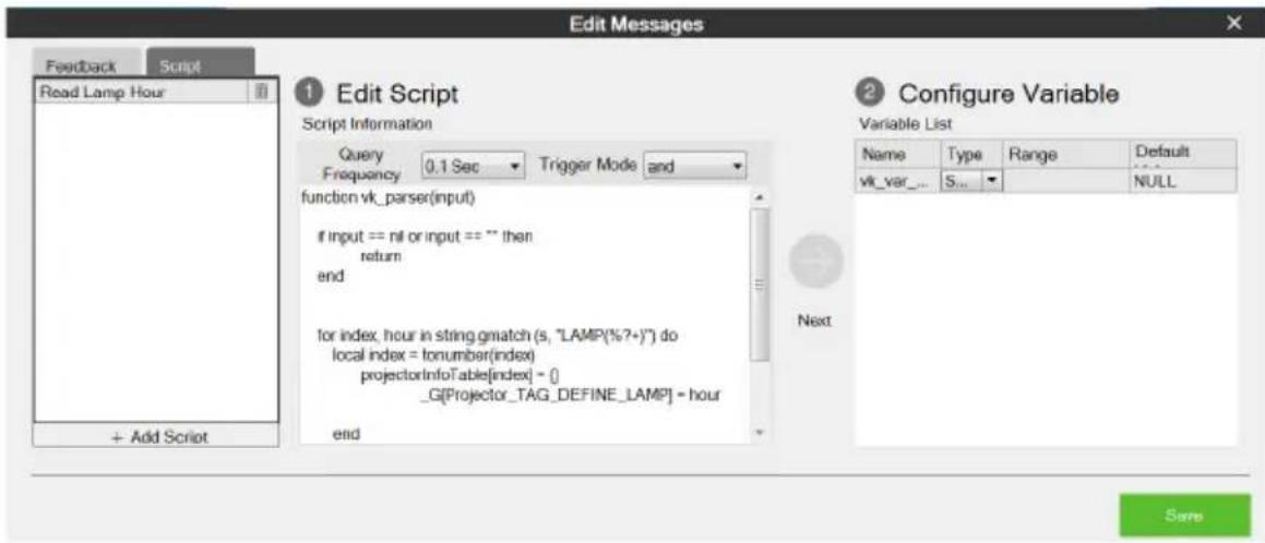 Edit Messages Feedback Script Read Lamp Hour 1 Edit Script Script Information Query 0.1 Sec Trigger Mode and function vk_parser(input) if input == nil or input == "" then return end for index, hour in string gmatch (s, "LAMP(%?+)") do local index = tonumber(index) projectorInfoTable[index] = {} _G[Projector_TAG_DEFINE_LAMP] = hour end 2 Configure Variable Variable List Name Way Range Default vk_var_ S_ NULL + Add Script Next Save